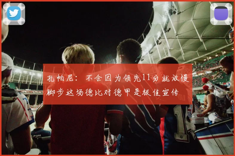 孔帕尼：不会因为领先11分就放慢脚步这场德比对德甲是极佳宣传
