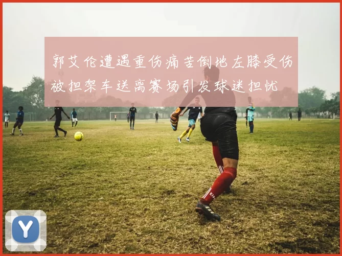 郭艾伦遭遇重伤痛苦倒地左膝受伤被担架车送离赛场引发球迷担忧