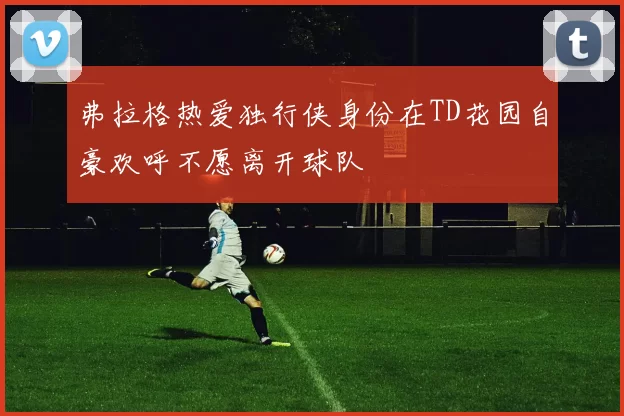 弗拉格热爱独行侠身份在TD花园自豪欢呼不愿离开球队