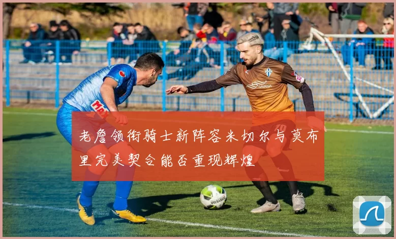 老詹领衔骑士新阵容米切尔与莫布里完美契合能否重现辉煌