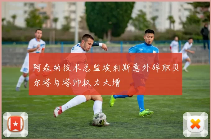 阿森纳技术总监埃利斯意外辞职贝尔塔与塔帅权力大增