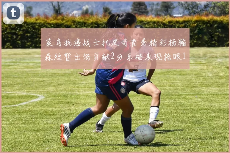 菜鸟抗癌战士托皮奇首秀精彩杨瀚森短暂出场贡献2分乐福表现抢眼14分钟斩获11分2助