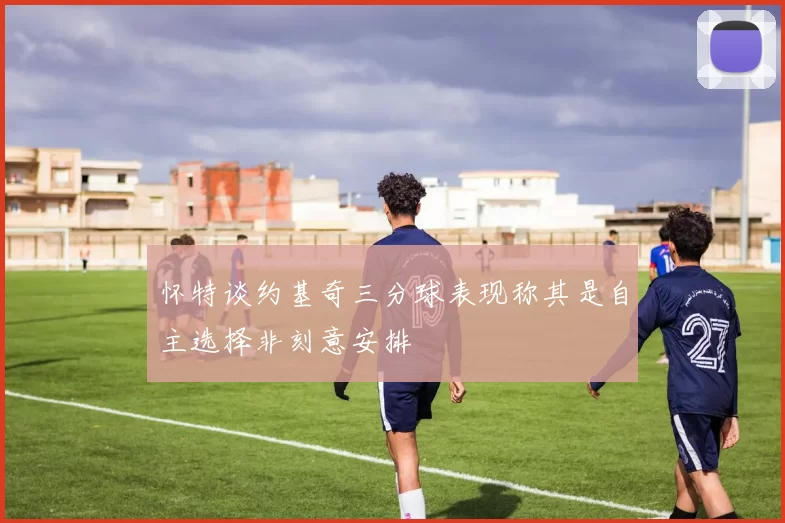 怀特谈约基奇三分球表现称其是自主选择非刻意安排