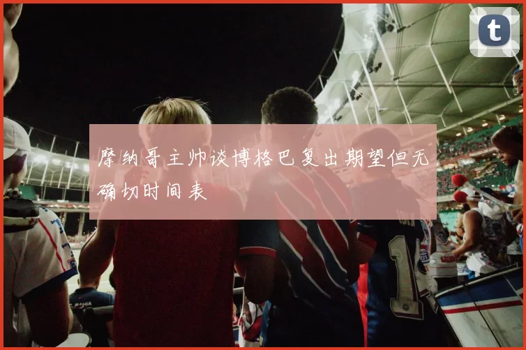 摩纳哥主帅谈博格巴复出期望但无确切时间表