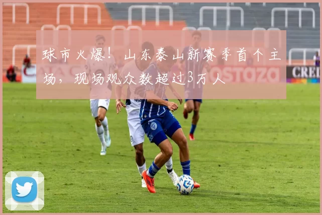 球市火爆！山东泰山新赛季首个主场，现场观众数超过3万人