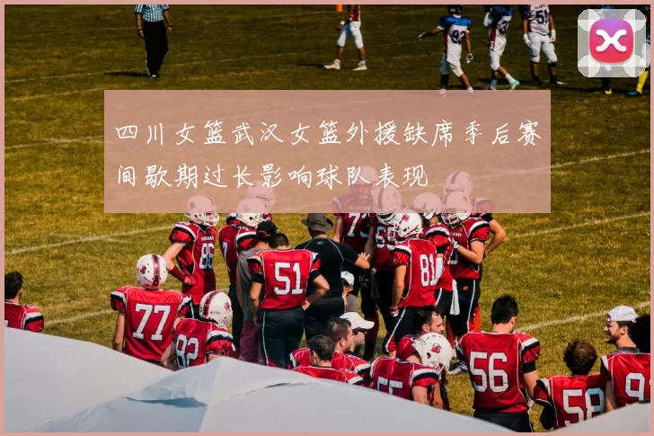 四川女篮武汉女篮外援缺席季后赛间歇期过长影响球队表现