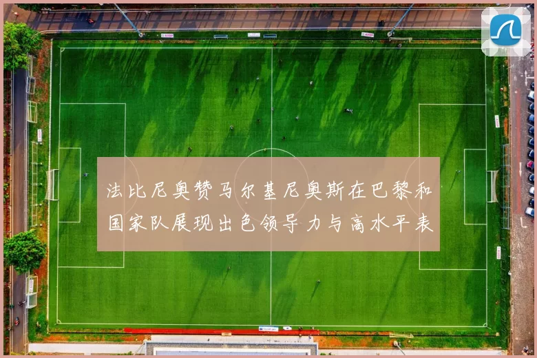 法比尼奥赞马尔基尼奥斯在巴黎和国家队展现出色领导力与高水平表现