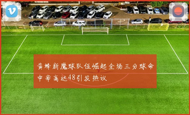 黄蜂新魔球队伍崛起全场三分球命中率高达48引发热议