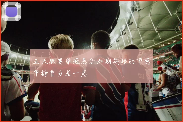 五大联赛争冠悬念加剧英超西甲意甲榜首分差一览