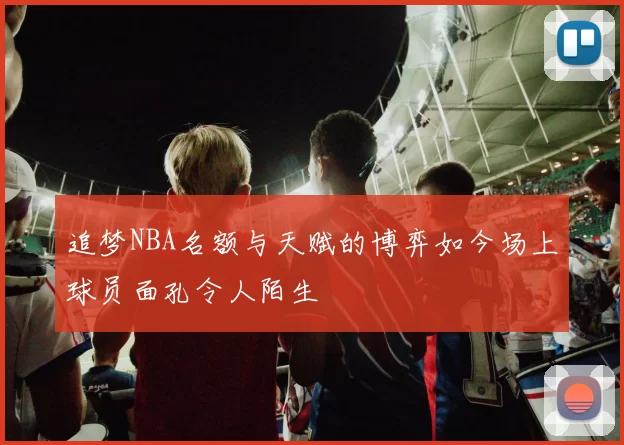追梦NBA名额与天赋的博弈如今场上球员面孔令人陌生