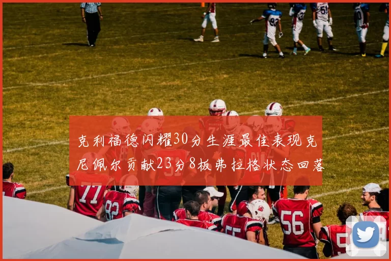 克利福德闪耀30分生涯最佳表现克尼佩尔贡献23分8板弗拉格状态回落仅得14分