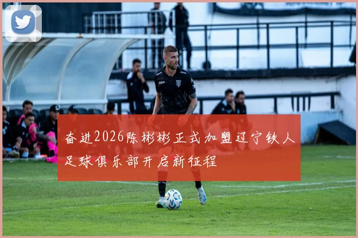 奋进2026陈彬彬正式加盟辽宁铁人足球俱乐部开启新征程