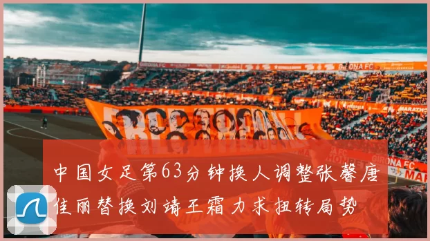 中国女足第63分钟换人调整张馨唐佳丽替换刘靖王霜力求扭转局势