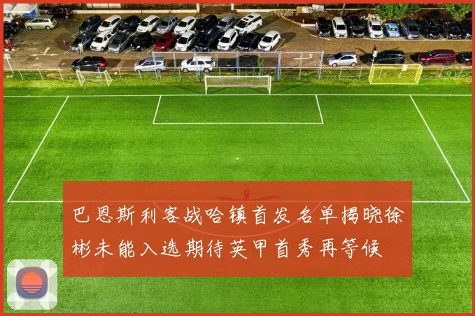 巴恩斯利客战哈镇首发名单揭晓徐彬未能入选期待英甲首秀再等候