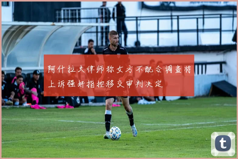 阿什拉夫律师称女方不配合调查将上诉强奸指控移交审判决定