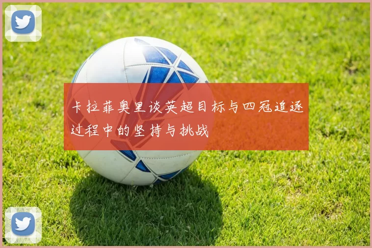 卡拉菲奥里谈英超目标与四冠追逐过程中的坚持与挑战