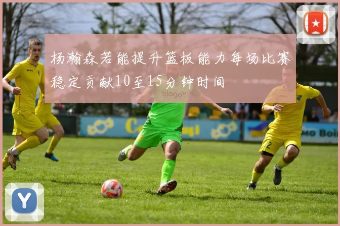 杨瀚森若能提升篮板能力每场比赛稳定贡献10至15分钟时间