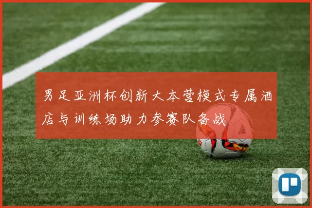 男足亚洲杯创新大本营模式专属酒店与训练场助力参赛队备战