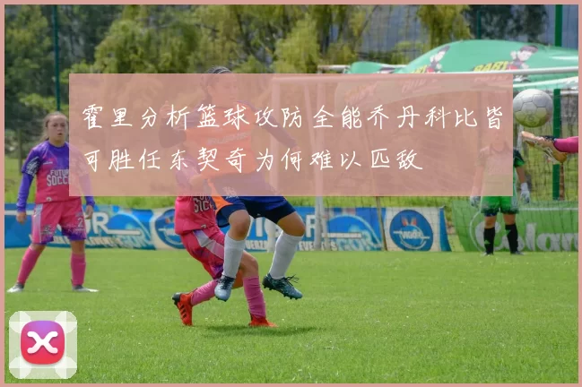 霍里分析篮球攻防全能乔丹科比皆可胜任东契奇为何难以匹敌