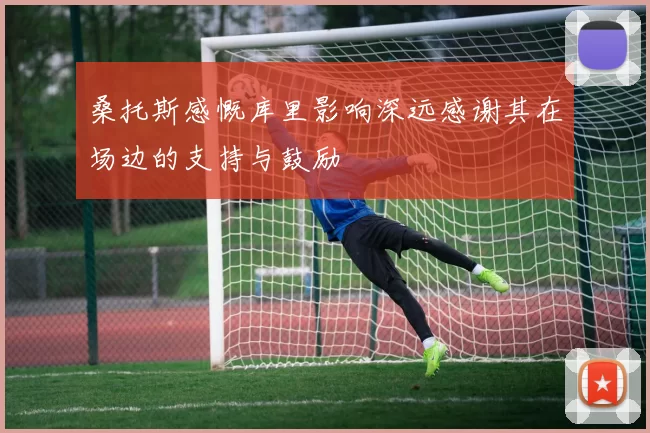 桑托斯感慨库里影响深远感谢其在场边的支持与鼓励