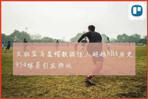 文班亚马盖帽数据惊人超越NBA历史954球员引发热议