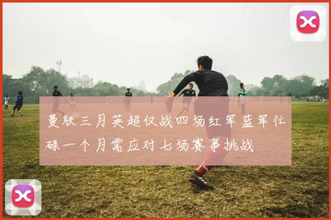 曼联三月英超仅战四场红军蓝军忙碌一个月需应对七场赛事挑战