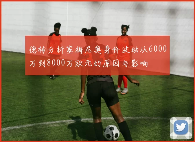 德转分析塞梅尼奥身价波动从6000万到8000万欧元的原因与影响