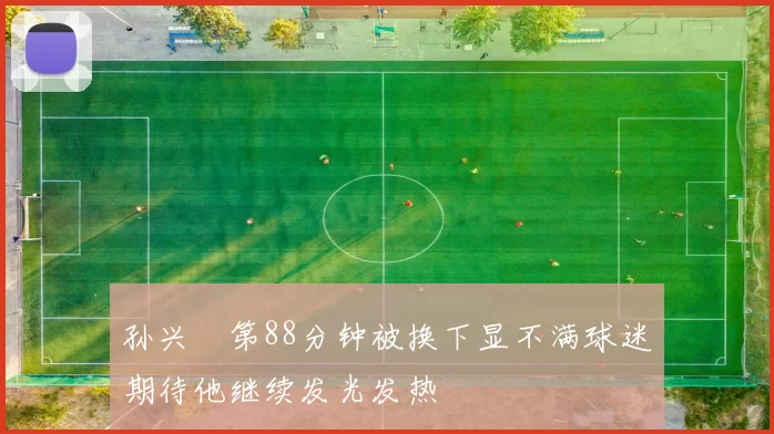 孙兴慜第88分钟被换下显不满球迷期待他继续发光发热